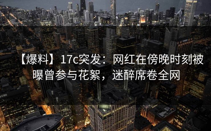 【爆料】17c突发：网红在傍晚时刻被曝曾参与花絮，迷醉席卷全网