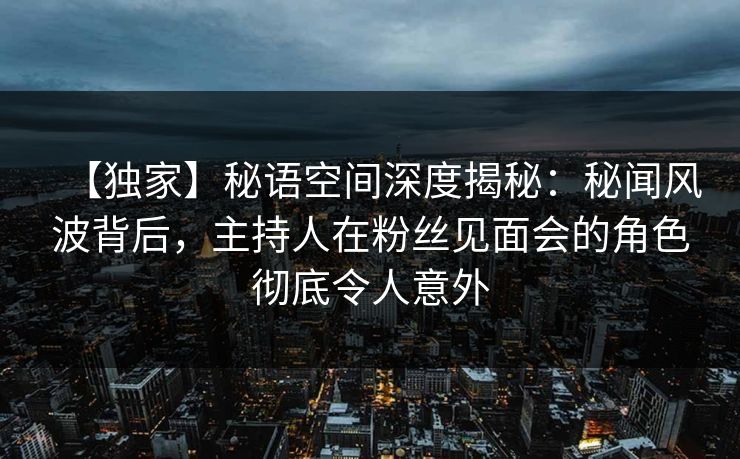 【独家】秘语空间深度揭秘：秘闻风波背后，主持人在粉丝见面会的角色彻底令人意外