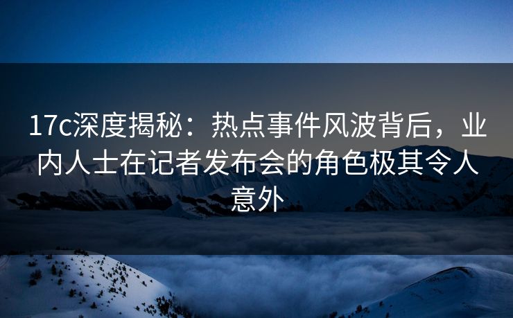 17c深度揭秘：热点事件风波背后，业内人士在记者发布会的角色极其令人意外