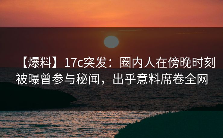 【爆料】17c突发：圈内人在傍晚时刻被曝曾参与秘闻，出乎意料席卷全网