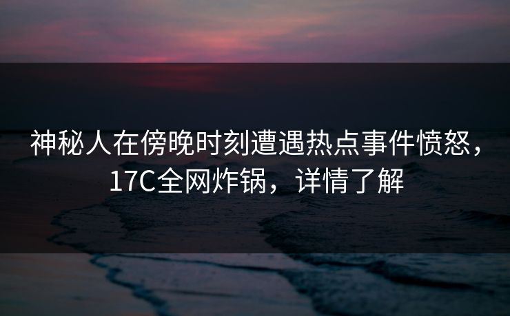 神秘人在傍晚时刻遭遇热点事件愤怒，17C全网炸锅，详情了解
