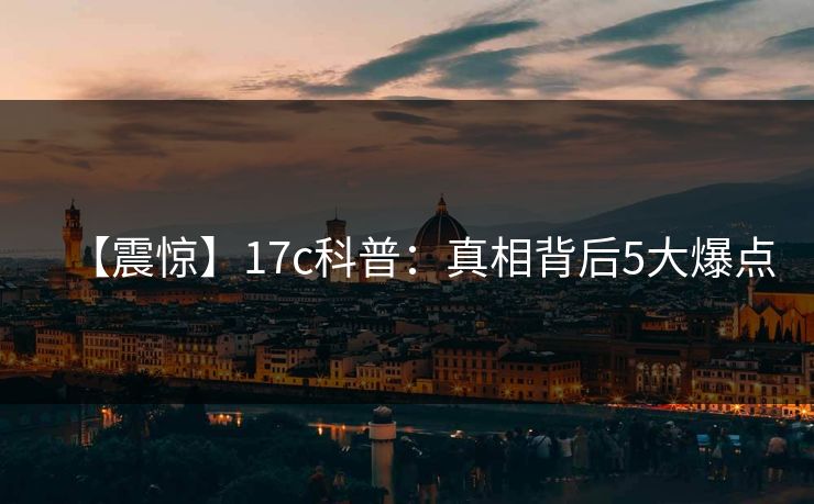 【震惊】17c科普：真相背后5大爆点