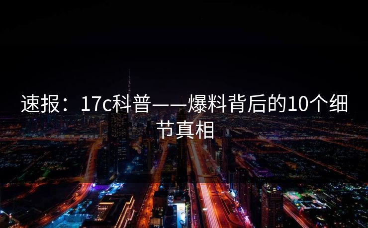 速报：17c科普——爆料背后的10个细节真相