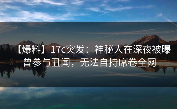 【爆料】17c突发：神秘人在深夜被曝曾参与丑闻，无法自持席卷全网