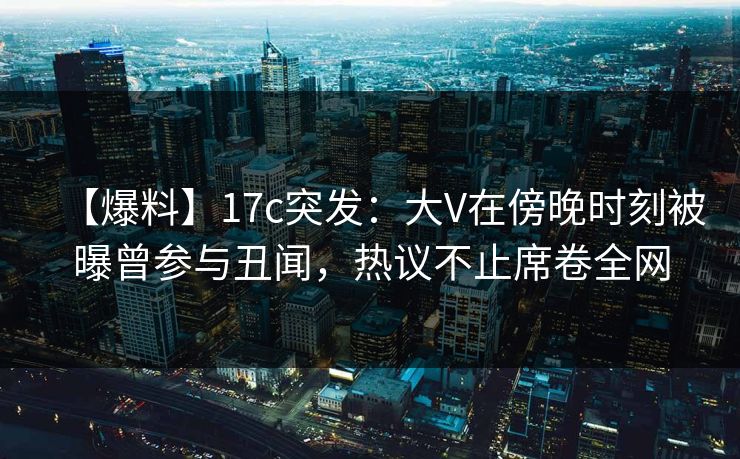 【爆料】17c突发：大V在傍晚时刻被曝曾参与丑闻，热议不止席卷全网