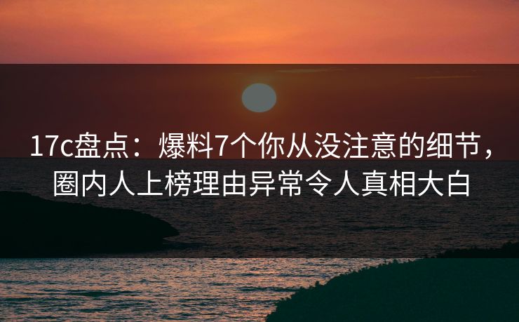 17c盘点：爆料7个你从没注意的细节，圈内人上榜理由异常令人真相大白
