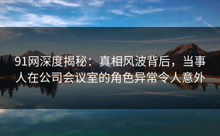 91网深度揭秘：真相风波背后，当事人在公司会议室的角色异常令人意外