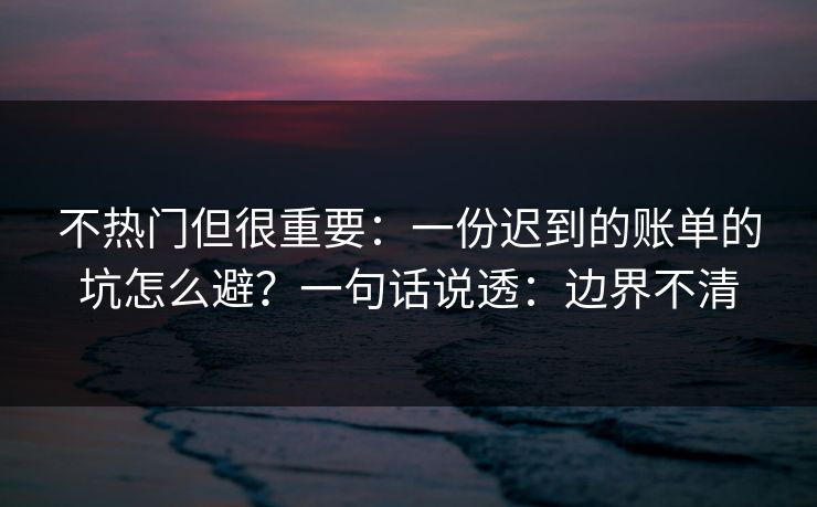 不热门但很重要：一份迟到的账单的坑怎么避？一句话说透：边界不清