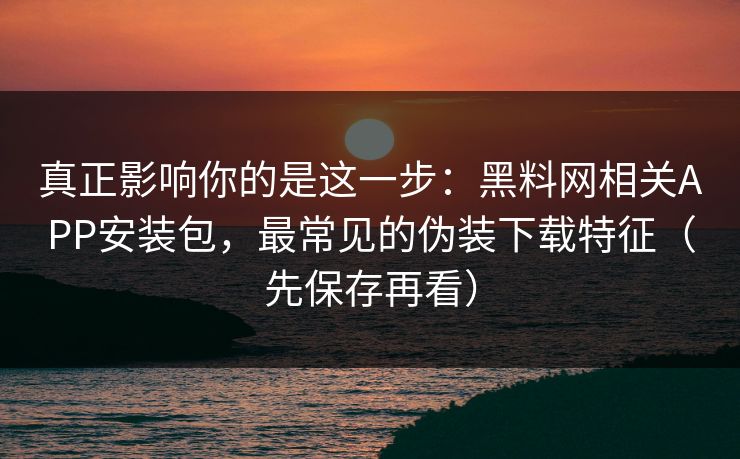 真正影响你的是这一步：黑料网相关APP安装包，最常见的伪装下载特征（先保存再看）