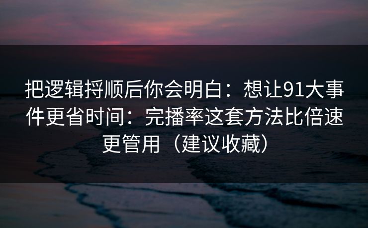 把逻辑捋顺后你会明白：想让91大事件更省时间：完播率这套方法比倍速更管用（建议收藏）