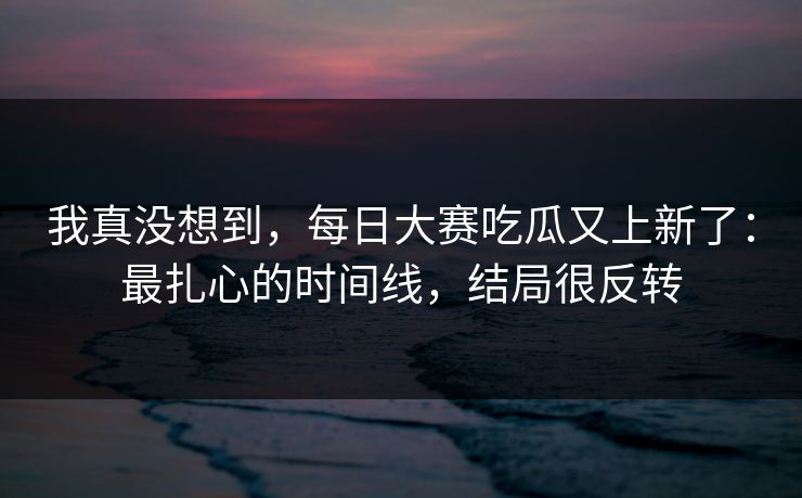 我真没想到,每日大赛吃瓜又上新了:最扎心的时间线,结局很反转