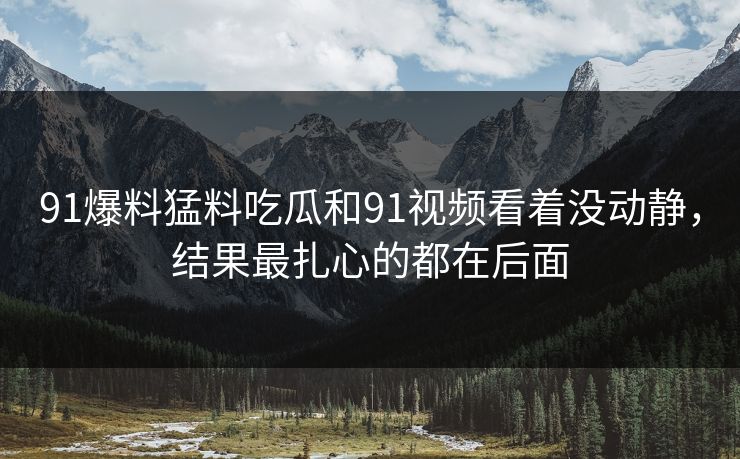 91爆料猛料吃瓜和91视频看着没动静，结果最扎心的都在后面