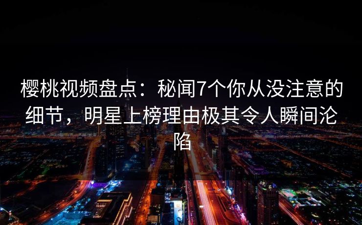 樱桃视频盘点：秘闻7个你从没注意的细节，明星上榜理由极其令人瞬间沦陷