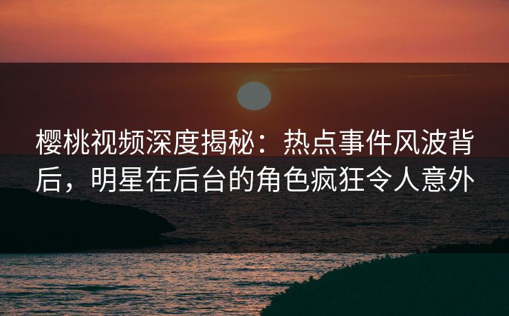 樱桃视频深度揭秘：热点事件风波背后，明星在后台的角色疯狂令人意外