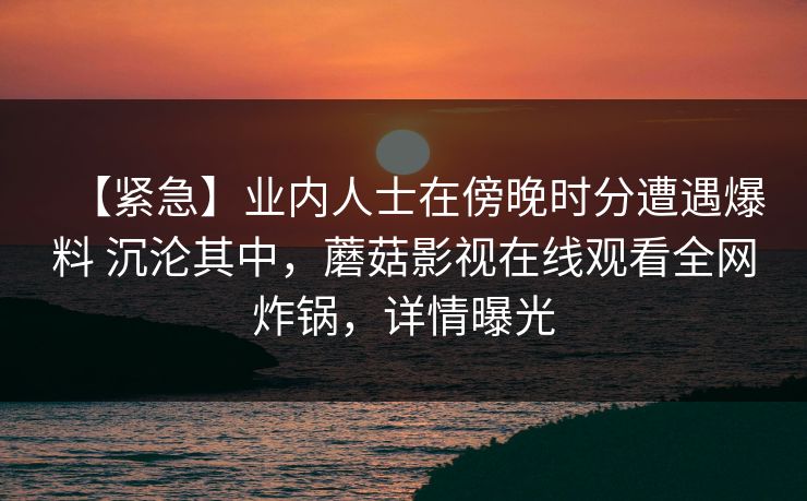 【紧急】业内人士在傍晚时分遭遇爆料 沉沦其中，蘑菇影视在线观看全网炸锅，详情曝光