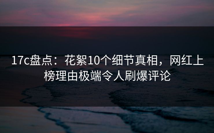 17c盘点：花絮10个细节真相，网红上榜理由极端令人刷爆评论