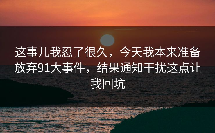 这事儿我忍了很久,今天我本来准备放弃91大事件,结果通知干扰这点让我回坑 这事儿我忍了很久,今天我本来准备放弃91大事件,结果通知干扰这点让我回坑