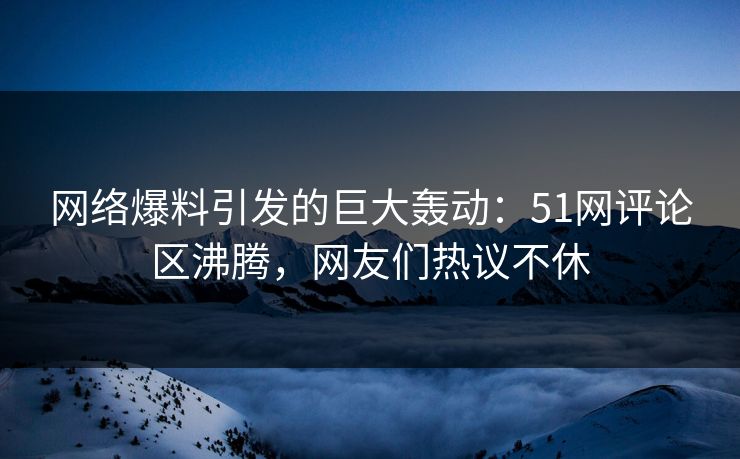 网络爆料引发的巨大轰动：51网评论区沸腾，网友们热议不休